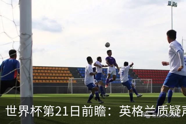 世界杯第21日前瞻：英格兰质疑声中前行 美国力求打破恐欧魔咒