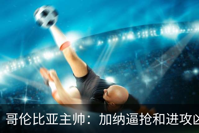 哥伦比亚主帅：加纳逼抢和进攻凶悍 期待迪亚斯挺身而出取得进球