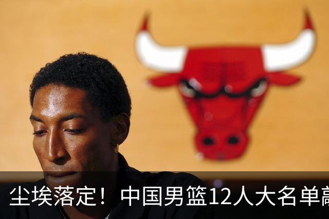 尘埃落定！中国男篮12人大名单敲定，郭士强亮剑死磕日本男篮