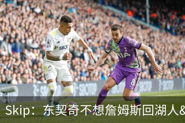Skip：东契奇不想詹姆斯回湖人&受够必须和詹姆斯分享舞台和光环